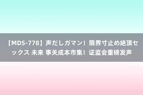 【MDS-778】声だしガマン！限界寸止め絶頂セックス 未来 事关成本市集！证监会重磅发声