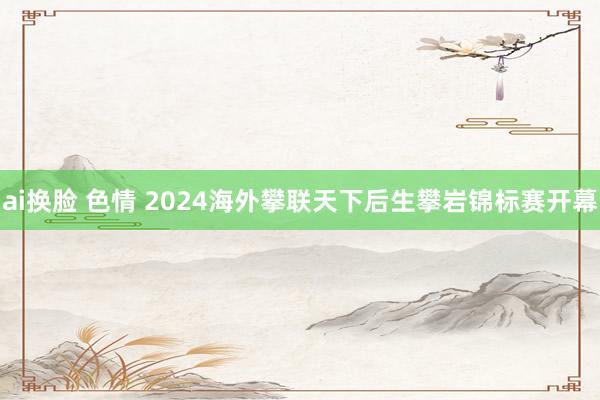 ai换脸 色情 2024海外攀联天下后生攀岩锦标赛开幕