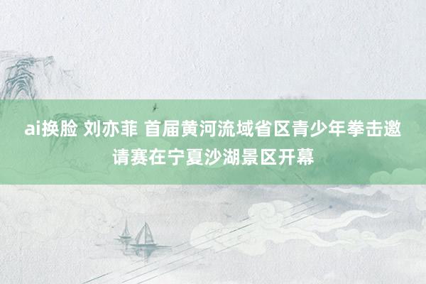 ai换脸 刘亦菲 首届黄河流域省区青少年拳击邀请赛在宁夏沙湖景区开幕