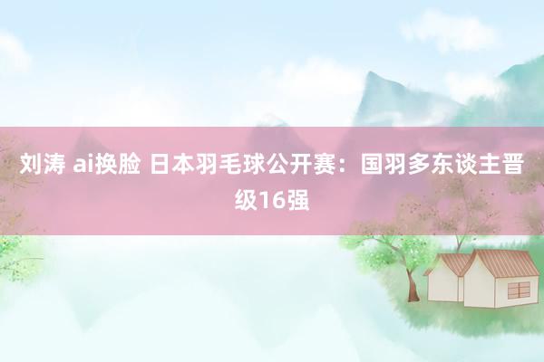 刘涛 ai换脸 日本羽毛球公开赛：国羽多东谈主晋级16强