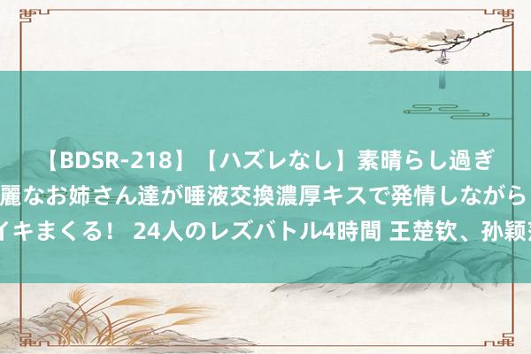 【BDSR-218】【ハズレなし】素晴らし過ぎる美女レズ。 ガチで綺麗なお姉さん達が唾液交換濃厚キスで発情しながらイキまくる！ 24人のレズバトル4時間 王楚钦、孙颖莎9月出战WTT澳门冠军赛