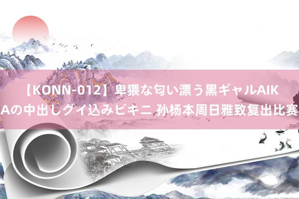 【KONN-012】卑猥な匂い漂う黒ギャルAIKAの中出しグイ込みビキニ 孙杨本周日雅致复出比赛