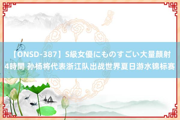 【ONSD-387】S級女優にものすごい大量顔射4時間 孙杨将代表浙江队出战世界夏日游水锦标赛