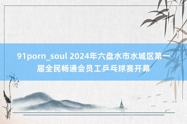 91porn_soul 2024年六盘水市水城区第一届全民畅通会员工乒乓球赛开幕