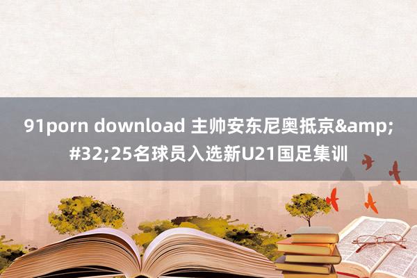 91porn download 主帅安东尼奥抵京&#32;25名球员入选新U21国足集训