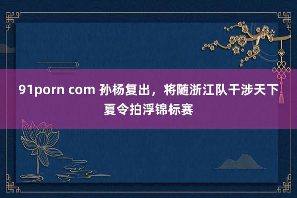 91porn com 孙杨复出，将随浙江队干涉天下夏令拍浮锦标赛