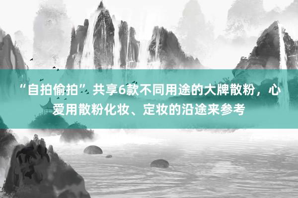 “自拍偷拍” 共享6款不同用途的大牌散粉，心爱用散粉化妆、定妆的沿途来参考