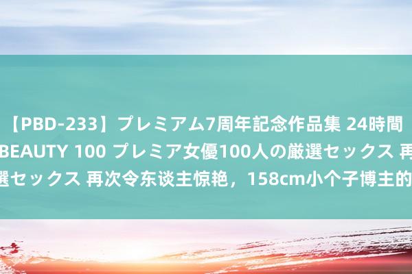 【PBD-233】プレミアム7周年記念作品集 24時間 PREMIUM STYLISH BEAUTY 100 プレミア女優100人の厳選セックス 再次令东谈主惊艳，158cm小个子博主的Cleanfit穿搭完竣无瑕！