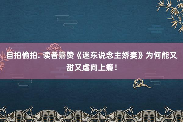 自拍偷拍. 读者嘉赞《迷东说念主娇妻》为何能又甜又虐向上瘾！