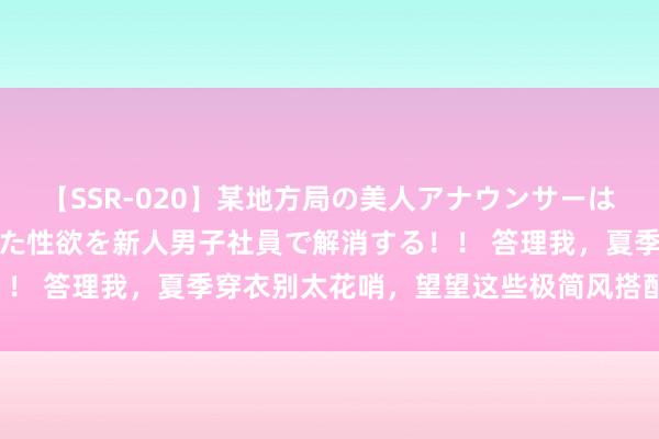 【SSR-020】某地方局の美人アナウンサーは忙し過ぎて溜まりまくった性欲を新人男子社員で解消する！！ 答理我，夏季穿衣别太花哨，望望这些极简风搭配更高等！