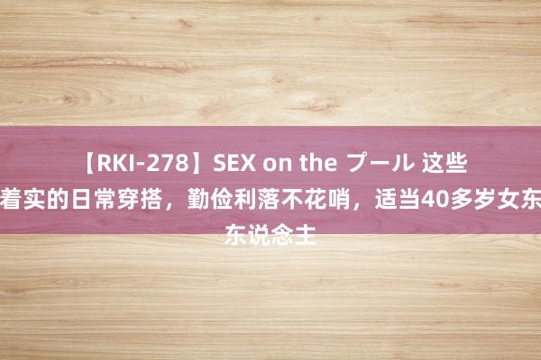 【RKI-278】SEX on the プール 这些才是最着实的日常穿搭，勤俭利落不花哨，适当40多岁女东说念主