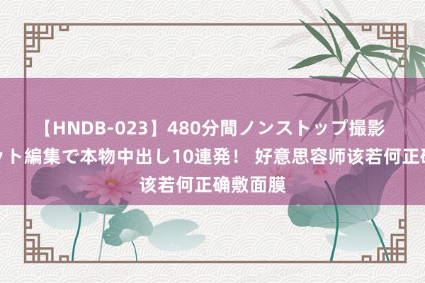 【HNDB-023】480分間ノンストップ撮影 ノーカット編集で本物中出し10連発！ 好意思容师该若何正确敷面膜