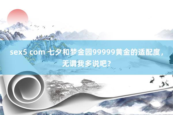 sex5 com 七夕和梦金园99999黄金的适配度，无谓我多说吧？