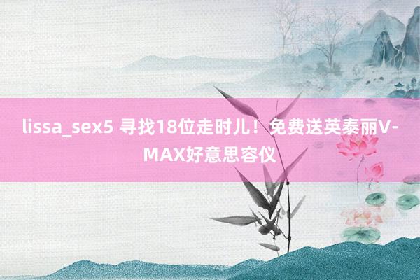 lissa_sex5 寻找18位走时儿！免费送英泰丽V-MAX好意思容仪