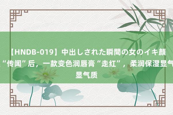 【HNDB-019】中出しされた瞬間の女のイキ顔 继“传闻”后，一款变色润唇膏“走红”，柔润保湿显气质