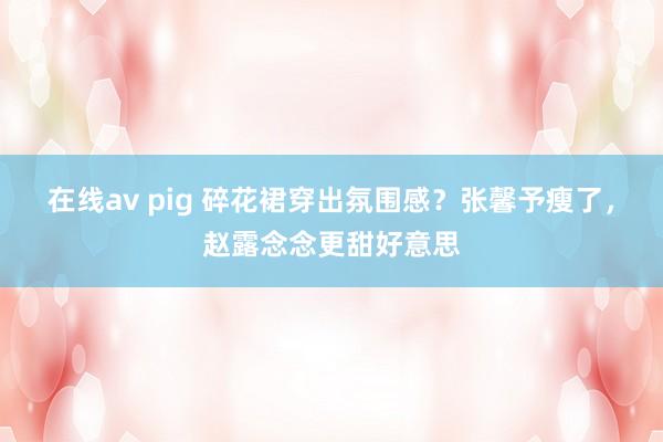 在线av pig 碎花裙穿出氛围感？张馨予瘦了，赵露念念更甜好意思