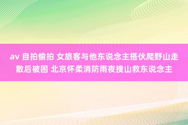 av 自拍偷拍 女旅客与他东说念主搭伙爬野山走散后被困 北京怀柔消防雨夜搜山救东说念主