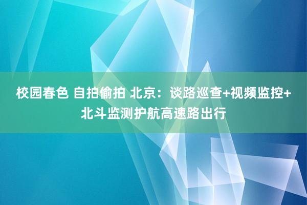 校园春色 自拍偷拍 北京：谈路巡查+视频监控+北斗监测护航高速路出行