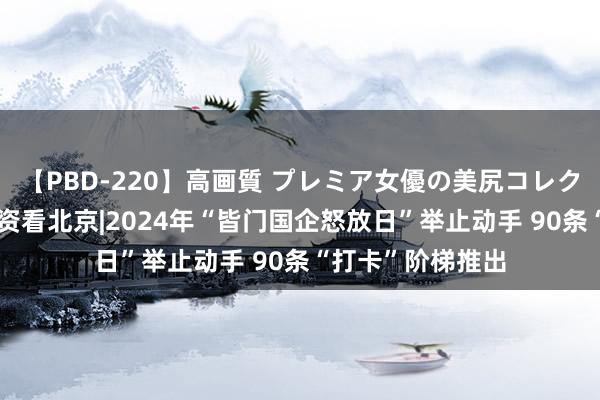 【PBD-220】高画質 プレミア女優の美尻コレクション8時間 国资看北京|2024年“皆门国企怒放日”举止动手 90条“打卡”阶梯推出