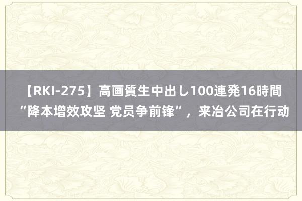 【RKI-275】高画質生中出し100連発16時間 “降本增效攻坚 党员争前锋”，来冶公司在行动