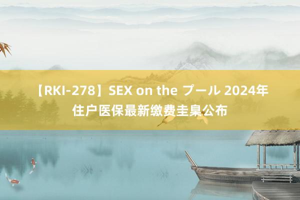 【RKI-278】SEX on the プール 2024年住户医保最新缴费圭臬公布