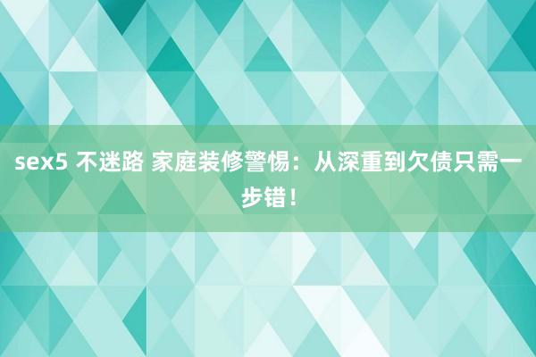 sex5 不迷路 家庭装修警惕：从深重到欠债只需一步错！