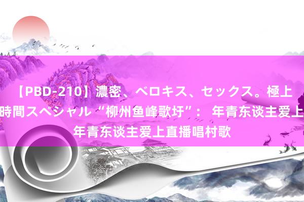 【PBD-210】濃密、ベロキス、セックス。極上接吻性交 8時間スペシャル “柳州鱼峰歌圩”： 年青东谈主爱上直播唱村歌