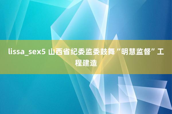 lissa_sex5 山西省纪委监委鼓舞“明慧监督”工程建造