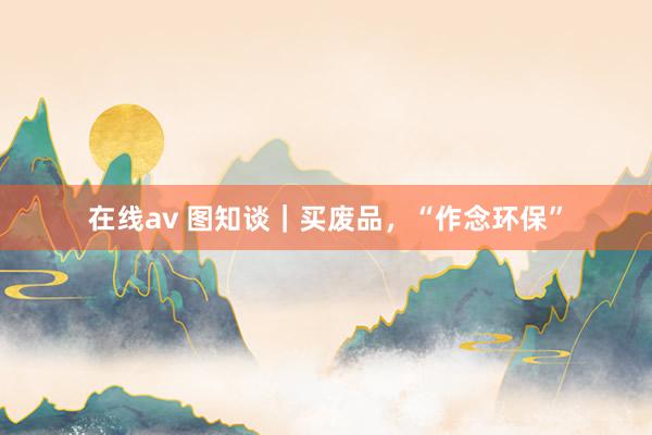 在线av 图知谈｜买废品，“作念环保”