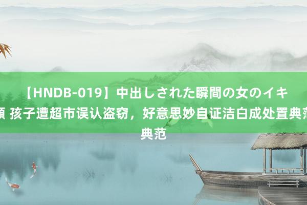 【HNDB-019】中出しされた瞬間の女のイキ顔 孩子遭超市误认盗窃，好意思妙自证洁白成处置典范