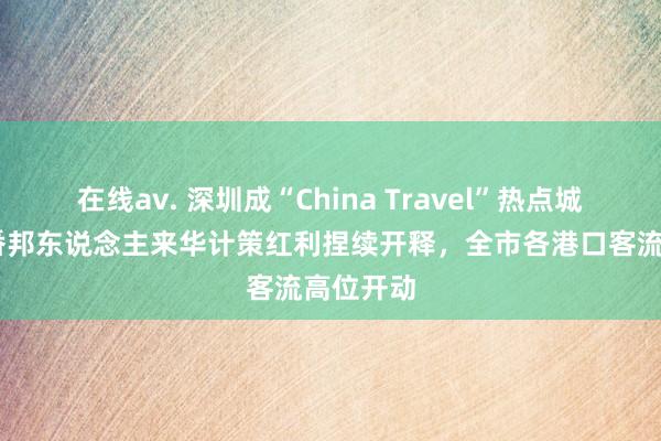 在线av. 深圳成“China Travel”热点城市 便利番邦东说念主来华计策红利捏续开释，全市各港口客流高位开动