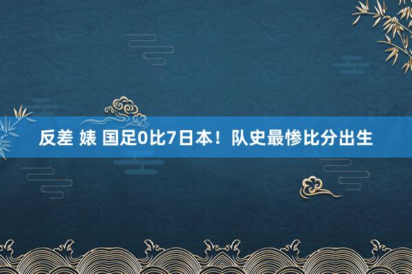 反差 婊 国足0比7日本！队史最惨比分出生