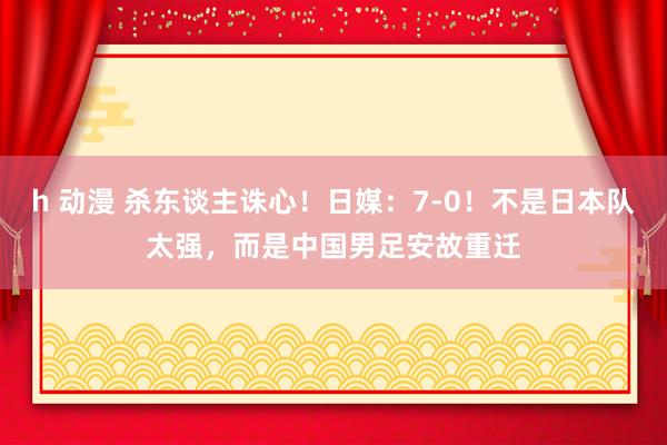 h 动漫 杀东谈主诛心！日媒：7-0！不是日本队太强，而是中国男足安故重迁