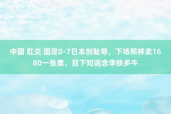 中国 肛交 国足0-7日本创耻辱，下场照样卖1680一张票，目下知说念李铁多牛