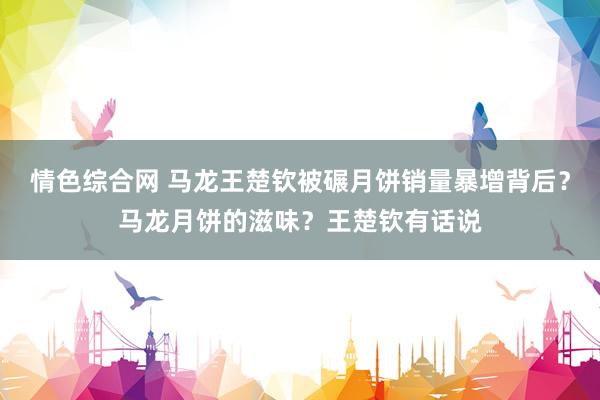 情色综合网 马龙王楚钦被碾月饼销量暴增背后？马龙月饼的滋味？王楚钦有话说