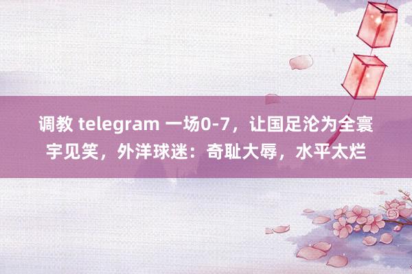 调教 telegram 一场0-7，让国足沦为全寰宇见笑，外洋球迷：奇耻大辱，水平太烂