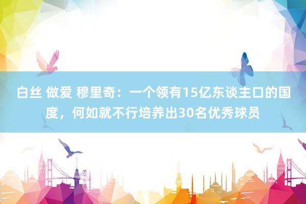 白丝 做爱 穆里奇：一个领有15亿东谈主口的国度，何如就不行培养出30名优秀球员