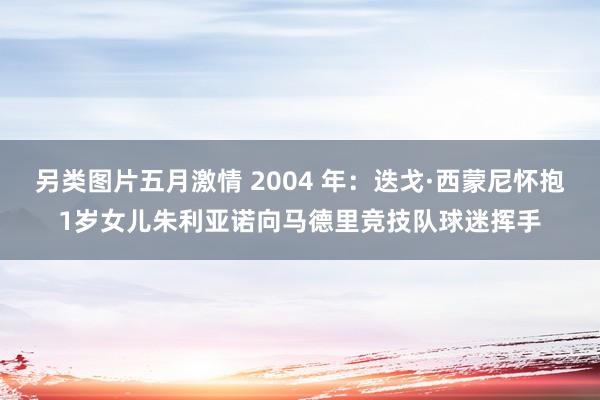 另类图片五月激情 2004 年：迭戈·西蒙尼怀抱1岁女儿朱利亚诺向马德里竞技队球迷挥手