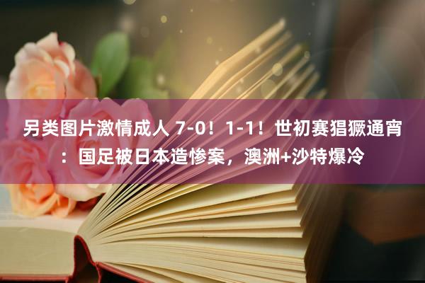 另类图片激情成人 7-0！1-1！世初赛猖獗通宵：国足被日本造惨案，澳洲+沙特爆冷