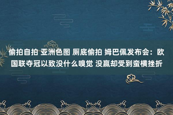 偷拍自拍 亚洲色图 厕底偷拍 姆巴佩发布会：欧国联夺冠以致没什么嗅觉 没赢却受到蛮横挫折