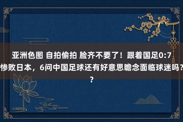 亚洲色图 自拍偷拍 脸齐不要了！跟着国足0:7惨败日本，6问中国足球还有好意思瞻念面临球迷吗？