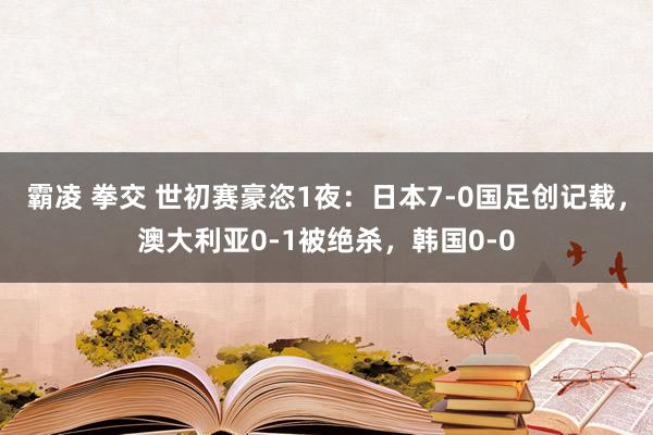 霸凌 拳交 世初赛豪恣1夜：日本7-0国足创记载，澳大利亚0-1被绝杀，韩国0-0