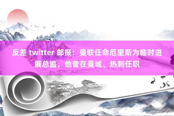 反差 twitter 邮报：曼联任命厄里斯为临时进展总监，他曾在曼城、热刺任职