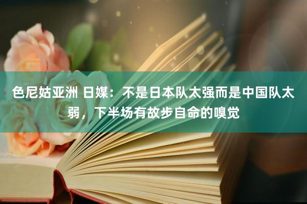 色尼姑亚洲 日媒：不是日本队太强而是中国队太弱，下半场有故步自命的嗅觉