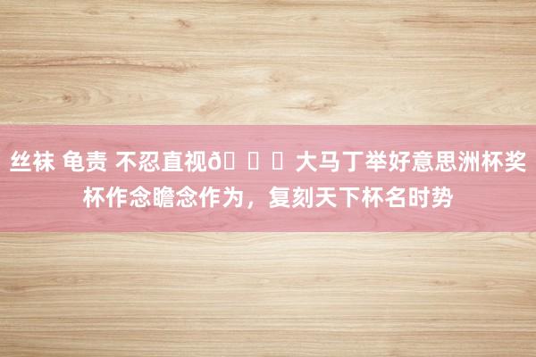 丝袜 龟责 不忍直视?大马丁举好意思洲杯奖杯作念瞻念作为，复刻天下杯名时势