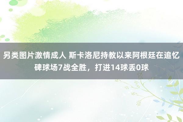 另类图片激情成人 斯卡洛尼持教以来阿根廷在追忆碑球场7战全胜，打进14球丢0球