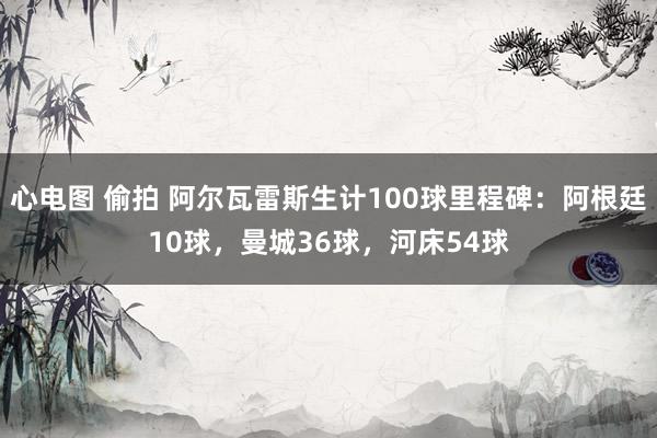 心电图 偷拍 阿尔瓦雷斯生计100球里程碑：阿根廷10球，曼城36球，河床54球