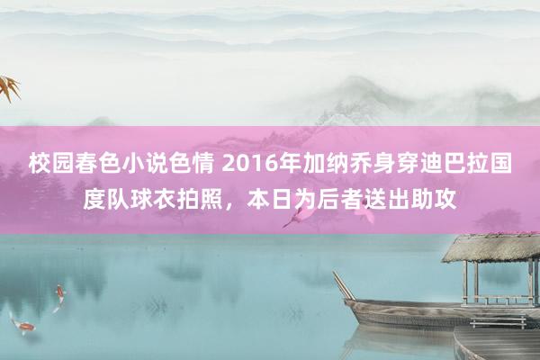 校园春色小说色情 2016年加纳乔身穿迪巴拉国度队球衣拍照，本日为后者送出助攻