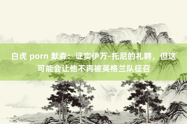 白虎 porn 默森：证实伊万-托尼的礼聘，但这可能会让他不再被英格兰队征召