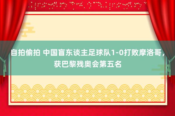 自拍偷拍 中国盲东谈主足球队1-0打败摩洛哥，获巴黎残奥会第五名